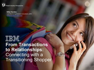 © 2013 IBM Corporation
From Transactions
to Relationships:
Connecting with a
Transitioning Shopper
Retail Industry Perspective
Mike Handes
Lead Marketing Solutions Consultant, A/NZ
mhandes@au1.ibm.com
 