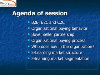 Agenda of session B2B, B2C and C2C Organizational buying behavior Buyer seller partnership Organizational buying process Who does buy in the organization? E-Learning market structure E-learning market segmentation 