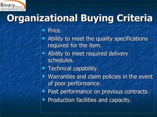 Organizational Buying Criteria  Price.  Ability to meet the quality specifications required for the item.  Ability to meet required delivery schedules.  Technical capability.  Warranties and claim policies in the event of poor performance.  Past performance on previous contracts.  Production facilities and capacity.   