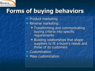 Forms of buying behaviors  Product marketing Reverse marketing: Transforming and communicating buying criteria into specific requirements  Building relationships that shape suppliers to fit a buyer's needs and those of its customers Customization  Mass customization 