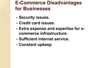 E-Commerce Disadvantages
for Businesses
 Security issues.
 Credit card issues.
 Extra expense and expertise for e-
commerce infrastructure.
 Sufficient internet service.
 Constant upkeep
 