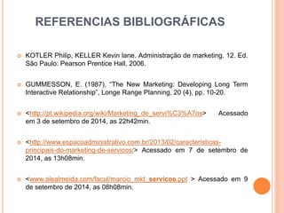 REFERENCIAS BIBLIOGRÁFICAS 
 KOTLER Philip, KELLER Kevin lane. Administração de marketing. 12. Ed. 
São Paulo: Pearson Prentice Hall, 2006. 
 GUMMESSON, E. (1987), “The New Marketing: Developing Long Term 
Interactive Relationship”, Longe Range Planning, 20 (4), pp. 10-20. 
 <http://pt.wikipedia.org/wiki/Marketing_de_servi%C3%A7os> Acessado 
em 3 de setembro de 2014, as 22h42min. 
 <http://www.espacoadministrativo.com.br/2013/02/caracteristicas-principais- 
do-marketing-de-servicos/> Acessado em 7 de setembro de 
2014, as 13h08min. 
 <www.alealmeida.com/facul/marcio_mkt_servicos.ppt > Acessado em 9 
de setembro de 2014, as 08h08min. 
