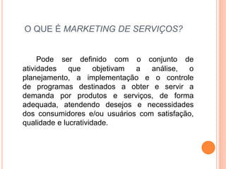 O QUE É MARKETING DE SERVIÇOS? 
Pode ser definido com o conjunto de 
atividades que objetivam a análise, o 
planejamento, a implementação e o controle 
de programas destinados a obter e servir a 
demanda por produtos e serviços, de forma 
adequada, atendendo desejos e necessidades 
dos consumidores e/ou usuários com satisfação, 
qualidade e lucratividade. 
 