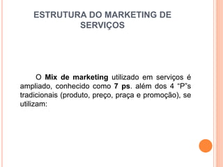 ESTRUTURA DO MARKETING DE 
SERVIÇOS 
O Mix de marketing utilizado em serviços é 
ampliado, conhecido como 7 ps. além dos 4 “P”s 
tradicionais (produto, preço, praça e promoção), se 
utilizam: 
 