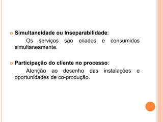  Simultaneidade ou Inseparabilidade: 
Os serviços são criados e consumidos 
simultaneamente. 
 Participação do cliente no processo: 
Atenção ao desenho das instalações e 
oportunidades de co-produção. 
 