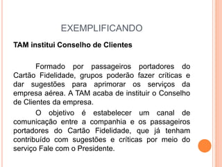 EXEMPLIFICANDO 
TAM institui Conselho de Clientes 
Formado por passageiros portadores do 
Cartão Fidelidade, grupos poderão fazer críticas e 
dar sugestões para aprimorar os serviços da 
empresa aérea. A TAM acaba de instituir o Conselho 
de Clientes da empresa. 
O objetivo é estabelecer um canal de 
comunicação entre a companhia e os passageiros 
portadores do Cartão Fidelidade, que já tenham 
contribuído com sugestões e críticas por meio do 
serviço Fale com o Presidente. 
 