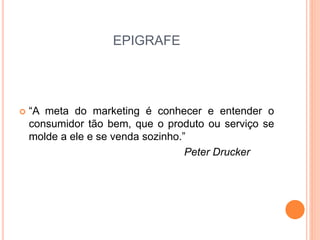EPIGRAFE 
 “A meta do marketing é conhecer e entender o 
consumidor tão bem, que o produto ou serviço se 
molde a ele e se venda sozinho.” 
Peter Drucker 
 
