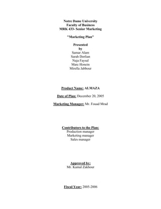 Notre Dame University
      Faculty of Business
   MRK 433- Senior Marketing

        "Marketing Plan"

            Presented
                by
           Samar Alam
          Sarah Dorlian
           Naja Faysal
           Marc Honein
          Mirella Jabbour




    Product Name: ALMAZA

  Date of Plan: December 20, 2005

Marketing Manager: Mr. Fouad Mrad




     Contributors to the Plan:
       Production manager
       Marketing manager
          Sales manager




         Approved by:
        Mr. Kamal Zakhour




      Fiscal Year: 2005-2006
 