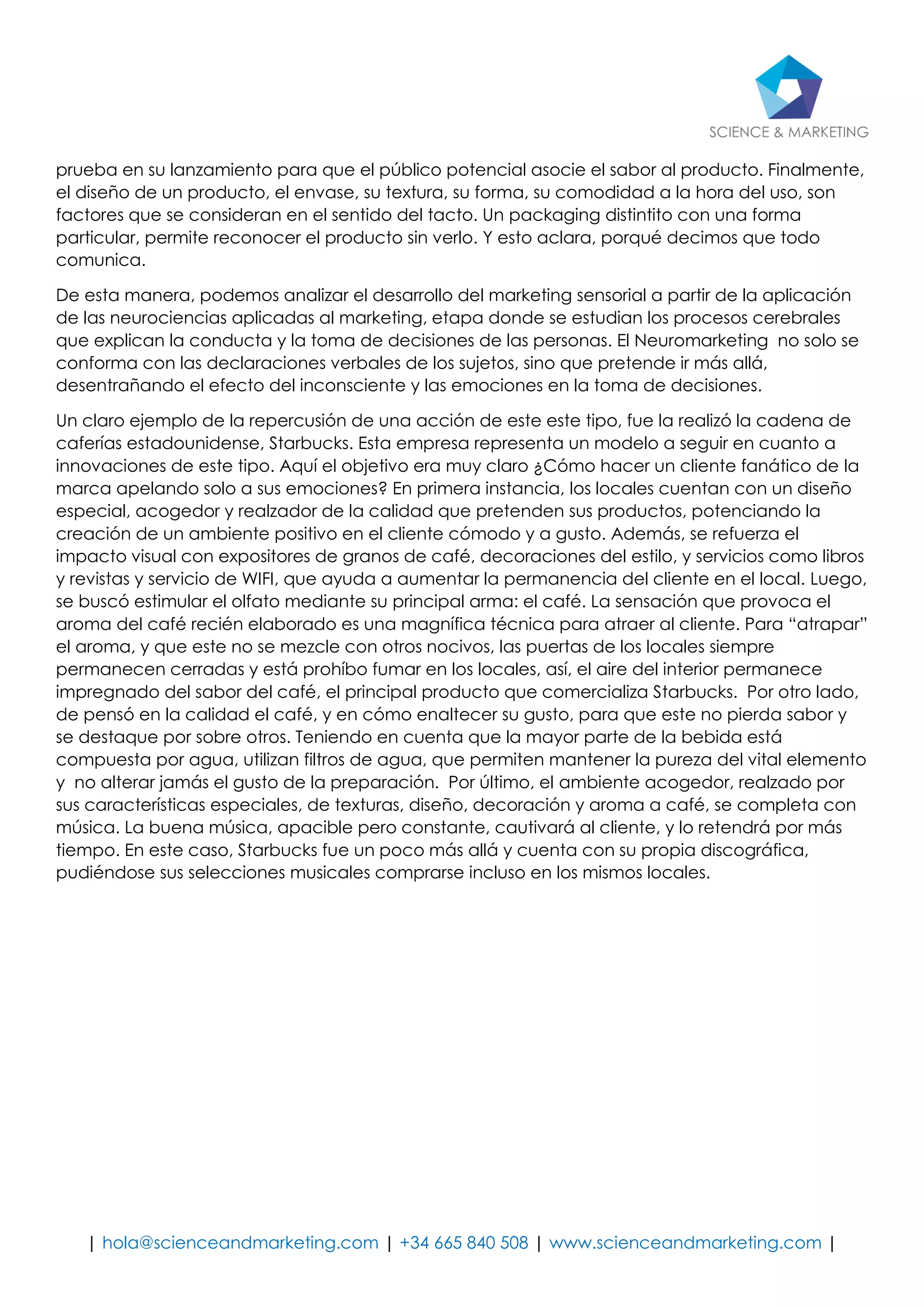 | hola@scienceandmarketing.com | +34 665 840 508 | www.scienceandmarketing.com | 
prueba en su lanzamiento para que el público potencial asocie el sabor al producto. Finalmente, el diseño de un producto, el envase, su textura, su forma, su comodidad a la hora del uso, son factores que se consideran en el sentido del tacto. Un packaging distintito con una forma particular, permite reconocer el producto sin verlo. Y esto aclara, porqué decimos que todo comunica. 
De esta manera, podemos analizar el desarrollo del marketing sensorial a partir de la aplicación de las neurociencias aplicadas al marketing, etapa donde se estudian los procesos cerebrales que explican la conducta y la toma de decisiones de las personas. El Neuromarketing no solo se conforma con las declaraciones verbales de los sujetos, sino que pretende ir más allá, desentrañando el efecto del inconsciente y las emociones en la toma de decisiones. 
Un claro ejemplo de la repercusión de una acción de este este tipo, fue la realizó la cadena de caferías estadounidense, Starbucks. Esta empresa representa un modelo a seguir en cuanto a innovaciones de este tipo. Aquí el objetivo era muy claro ¿Cómo hacer un cliente fanático de la marca apelando solo a sus emociones? En primera instancia, los locales cuentan con un diseño especial, acogedor y realzador de la calidad que pretenden sus productos, potenciando la creación de un ambiente positivo en el cliente cómodo y a gusto. Además, se refuerza el impacto visual con expositores de granos de café, decoraciones del estilo, y servicios como libros y revistas y servicio de WIFI, que ayuda a aumentar la permanencia del cliente en el local. Luego, se buscó estimular el olfato mediante su principal arma: el café. La sensación que provoca el aroma del café recién elaborado es una magnífica técnica para atraer al cliente. Para “atrapar” el aroma, y que este no se mezcle con otros nocivos, las puertas de los locales siempre permanecen cerradas y está prohíbo fumar en los locales, así, el aire del interior permanece impregnado del sabor del café, el principal producto que comercializa Starbucks. Por otro lado, de pensó en la calidad el café, y en cómo enaltecer su gusto, para que este no pierda sabor y se destaque por sobre otros. Teniendo en cuenta que la mayor parte de la bebida está compuesta por agua, utilizan filtros de agua, que permiten mantener la pureza del vital elemento y no alterar jamás el gusto de la preparación. Por último, el ambiente acogedor, realzado por sus características especiales, de texturas, diseño, decoración y aroma a café, se completa con música. La buena música, apacible pero constante, cautivará al cliente, y lo retendrá por más tiempo. En este caso, Starbucks fue un poco más allá y cuenta con su propia discográfica, pudiéndose sus selecciones musicales comprarse incluso en los mismos locales. 
 