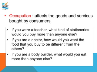 • Occupation : affects the goods and services
bought by consumers.
• If you were a teacher, what kind of stationeries
would you buy more than anyone else?
• If you are a doctor, how would you want the
food that you buy to be different from the
others?
• If you are a body builder, what would you eat
more than anyone else?
 