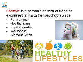 Lifestyle is a person’s pattern of living as
expressed in his or her psychographics.
- Party animal
- Healthy living
- Sports oriented
- Workoholic
- Glamour Kitten
 