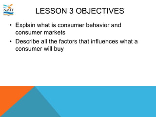 LESSON 3 OBJECTIVES
• Explain what is consumer behavior and
consumer markets
• Describe all the factors that influences what a
consumer will buy
 