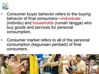 MODEL OF CONSUMER BEHAVIOR
• Consumer buyer behavior refers to the buying
behavior of final consumers—individuals
(individu) and households (rumah tangga) who
buy goods and services for personal
consumption.
• Consumer market refers to all of the personal
consumption (kegunaan peribadi) of final
consumers.
 