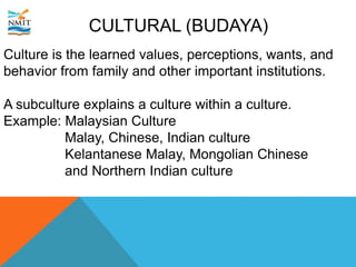 CULTURAL (BUDAYA)
Culture is the learned values, perceptions, wants, and
behavior from family and other important institutions.
A subculture explains a culture within a culture.
Example: Malaysian Culture
Malay, Chinese, Indian culture
Kelantanese Malay, Mongolian Chinese
and Northern Indian culture
 