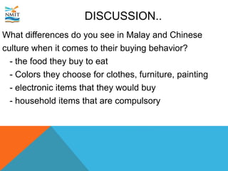 DISCUSSION..
What differences do you see in Malay and Chinese
culture when it comes to their buying behavior?
- the food they buy to eat
- Colors they choose for clothes, furniture, painting
- electronic items that they would buy
- household items that are compulsory
 