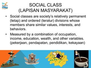 SOCIAL CLASS
(LAPISAN MASYARAKAT)
• Social classes are society’s relatively permanent
(tetap) and ordered (teratur) divisions whose
members share similar values, interests, and
behaviors.
• Measured by a combination of occupation,
income, education, wealth, and other variables.
(pekerjaan, pendapatan, pendidikan, kekayaan)
 