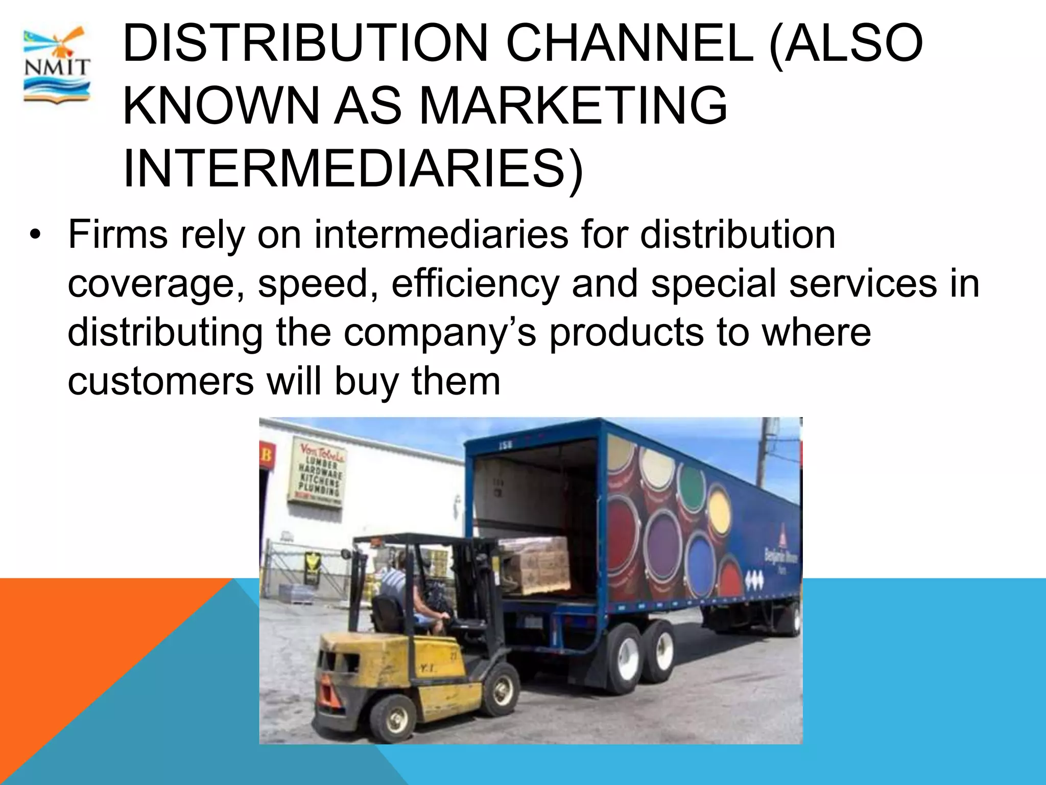 DISTRIBUTION CHANNEL (ALSO
KNOWN AS MARKETING
INTERMEDIARIES)
• Firms rely on intermediaries for distribution
coverage, speed, efficiency and special services in
distributing the company’s products to where
customers will buy them
 