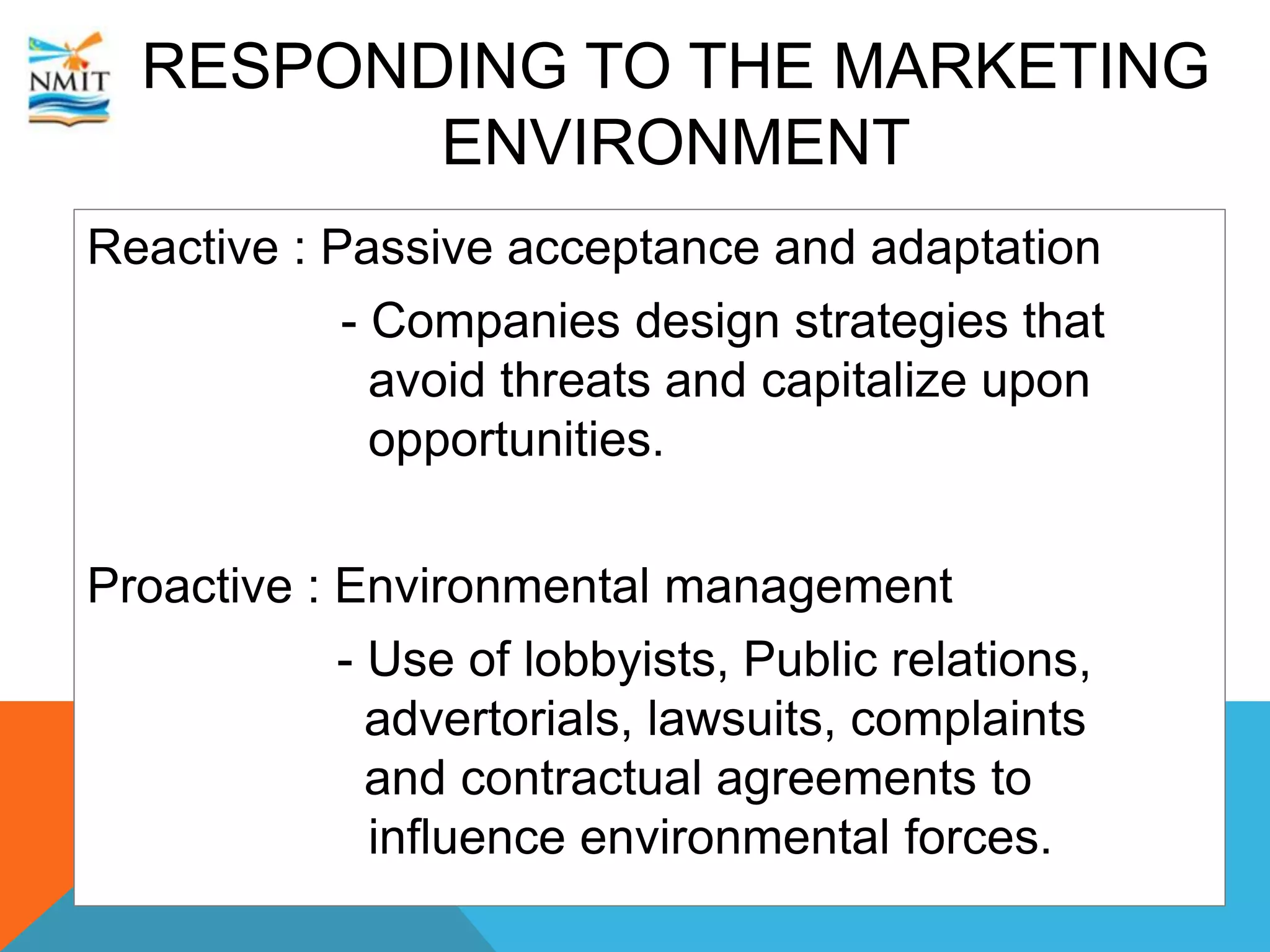 RESPONDING TO THE MARKETING
ENVIRONMENT
Reactive : Passive acceptance and adaptation
- Companies design strategies that
avoid threats and capitalize upon
opportunities.
Proactive : Environmental management
- Use of lobbyists, Public relations,
advertorials, lawsuits, complaints
and contractual agreements to
influence environmental forces.
 