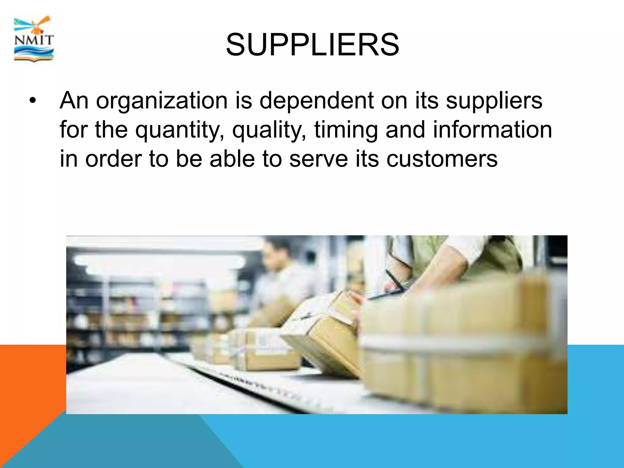 SUPPLIERS
• An organization is dependent on its suppliers
for the quantity, quality, timing and information
in order to be able to serve its customers
 