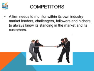 COMPETITORS
• A firm needs to monitor within its own industry
market leaders, challengers, followers and nichers
to always know its standing in the market and its
customers.
 