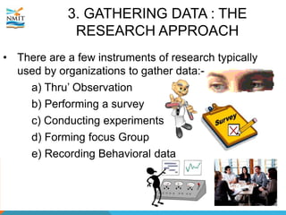 3. GATHERING DATA : THE
RESEARCH APPROACH
• There are a few instruments of research typically
used by organizations to gather data:-
a) Thru’ Observation
b) Performing a survey
c) Conducting experiments
d) Forming focus Group
e) Recording Behavioral data
 