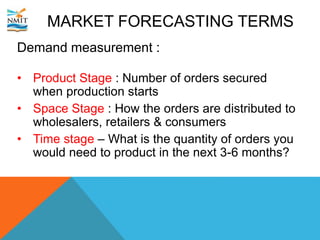 MARKET FORECASTING TERMS
Demand measurement :
• Product Stage : Number of orders secured
when production starts
• Space Stage : How the orders are distributed to
wholesalers, retailers & consumers
• Time stage – What is the quantity of orders you
would need to product in the next 3-6 months?
 