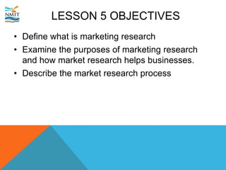 LESSON 5 OBJECTIVES
• Define what is marketing research
• Examine the purposes of marketing research
and how market research helps businesses.
• Describe the market research process
 
