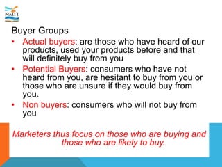 Buyer Groups
• Actual buyers: are those who have heard of our
products, used your products before and that
will definitely buy from you
• Potential Buyers: consumers who have not
heard from you, are hesitant to buy from you or
those who are unsure if they would buy from
you.
• Non buyers: consumers who will not buy from
you
Marketers thus focus on those who are buying and
those who are likely to buy.
 