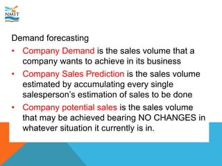 Demand forecasting
• Company Demand is the sales volume that a
company wants to achieve in its business
• Company Sales Prediction is the sales volume
estimated by accumulating every single
salesperson’s estimation of sales to be done
• Company potential sales is the sales volume
that may be achieved bearing NO CHANGES in
whatever situation it currently is in.
 