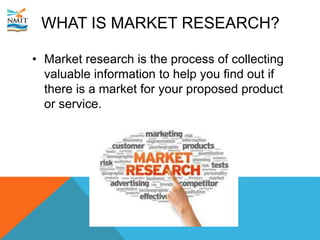 WHAT IS MARKET RESEARCH?
• Market research is the process of collecting
valuable information to help you find out if
there is a market for your proposed product
or service.
 