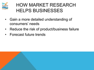 HOW MARKET RESEARCH
HELPS BUSINESSES
• Gain a more detailed understanding of
consumers’ needs
• Reduce the risk of product/business failure
• Forecast future trends
 