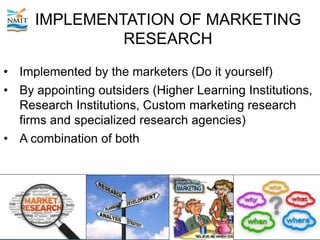 IMPLEMENTATION OF MARKETING
RESEARCH
• Implemented by the marketers (Do it yourself)
• By appointing outsiders (Higher Learning Institutions,
Research Institutions, Custom marketing research
firms and specialized research agencies)
• A combination of both
 