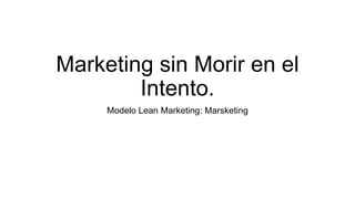 Marketing sin Morir en el
Intento.
Modelo Lean Marketing: Marsketing
 