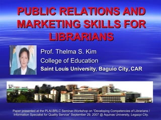 PUBLIC RELATIONS AND MARKETING SKILLS FOR LIBRARIANS Prof. Thelma S. Kim College of Education Saint Louis University, Baguio City, CAR Paper presented at the PLAI-BRLC Seminar-Workshop on “Developing Competencies of Librarians / Information Specialist for Quality Service” September 29, 2007 @ Aquinas University, Legazpi City. 