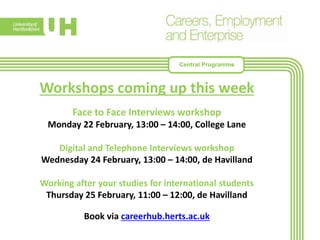 Workshops coming up this week
Face to Face Interviews workshop
Monday 22 February, 13:00 – 14:00, College Lane
Digital and Telephone Interviews workshop
Wednesday 24 February, 13:00 – 14:00, de Havilland
Working after your studies for international students
Thursday 25 February, 11:00 – 12:00, de Havilland
Book via careerhub.herts.ac.uk
Central Programme
 