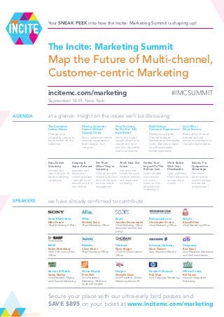 Secure your place with our ultra-early bird passes and
SAVE $895 on your ticket at www.incitemc.com/marketing
The Incite: Marketing Summit
incitemc.com/marketing #IMCSummit
September 18-19, New York
Your sneak peek into how the Incite: Marketing Summit is shaping up!
Map the Future of Multi-channel,
Customer-centric Marketing
at a glance: Insight on the issues we’ll be discussingAGENDA
The Customer-
Centric Future
Change your
corporate culture to
focus better on the
customer
Moving Customer-
Centric Without
Causing Chaos
Get a customer-centric
internal organisation
that’s simple, not
complex
How To Listen,
So You Can Talk
Back Better
Get more useful
insight about your
customers, and
use it to do better
Communications
Build Unique
Customer Experiences
Manage a complex
Communications
landscape and integrate
many channels to build
one effective stake-
holder experience
Less Silos =
More Success
Break down internal
barriers and get
everyone singing from
the same hymn sheet
Data Driven
Creativity
Let what you
learn help you do
better marketing
campaigns
Keeping It
Super-Relevant
Segment and
target your
customer-based
- and get more
relevant to every
one of them
Hit Them
When They’re
Listening
Choose the right
channels, and use
them at the right
time for better
engagement
Think Fast, Act
Faster
Use real-time
insight for quick-
decision making
and responsive
marketing
Define Your
Impact On The
Bottom Line
How new data
sources give
you more
detail on how
effective your
marketing is
Work Better
With Your
Cheerleaders
Spot important
brand advocates
and get them
onside
Solomo For
Competitive
Advantage
Pointless
portmanteau
or the new way
to beat the
competition?
we have already confirmed to contributeSPEAKERS
Sony Electronics
Mike Fasulo
Chief Marketing Officer
Aflac
Michael Zuna
Chief Marketing Officer
Sears
Jennifer Dominiquini
Chief Marketing Officer
(Seasonal and Outdoor
Living)
Restaurant.com
Christopher Krohn
Chief Marketing Officer
Arby’s
Russell Klein
Chief Marketing Officer
BASF
Robin Rotenberg
Chief Communications
Officer
MetLife
Claire Burns
Chief Customer Officer
Chobani
Nicki Briggs
Chief Communications
Officer
Ericsson/Coinstar
Nora Denzel
Non-Executive Director
Citigroup
Ben Eyler
Vice-President, Marketing
and Communications
Barnes & Noble
Sasha Norkin
Vice-President, Digital
and Channel Marketing
Home Depot
Fred Neil
Vice-President,
Marketing, CRM and
Customer Insights
Diageo
Michelle Klein
Vice-President, Global
Marketing (Smirnoff)
Hewlett Packard
Rob Wait
Vice-President, Marketing
Whole Foods
Bill Tolany
Head of Integrated
Marketing
 