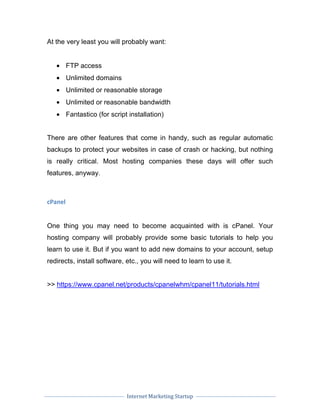 Internet Marketing Startup
At the very least you will probably want:
• FTP access
• Unlimited domains
• Unlimited or reasonable storage
• Unlimited or reasonable bandwidth
• Fantastico (for script installation)
There are other features that come in handy, such as regular automatic
backups to protect your websites in case of crash or hacking, but nothing
is really critical. Most hosting companies these days will offer such
features, anyway.
cPanel
One thing you may need to become acquainted with is cPanel. Your
hosting company will probably provide some basic tutorials to help you
learn to use it. But if you want to add new domains to your account, setup
redirects, install software, etc., you will need to learn to use it.
>> https://www.cpanel.net/products/cpanelwhm/cpanel11/tutorials.html
 