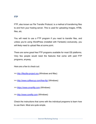 Internet Marketing Startup
FTP
FTP, also known as File Transfer Protocol, is a method of transferring files
to and from your hosting server. This is used for uploading images, HTML
files, etc.
You will need to use a FTP program if you need to transfer files, and
unless you’re using WordPress (installed with Fantastic) exclusively, you
will likely need to upload files at some point.
There are some great free FTP programs available for most OS platforms.
Very few people would need the features that come with paid FTP
programs, anyway.
Here are a few to check out:
>> http://filezilla-project.org (Windows and Mac)
>> http://www.coffeecup.com/free-ftp/ (Windows)
>> https://www.smartftp.com (Windows)
>> http://www.coreftp.com (Windows)
Check the instructions that come with the individual programs to learn how
to use them. Most are quite simple.
 