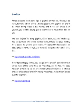 Internet Marketing Startup
Graphics
Almost everyone needs some type of graphics on their site. This could be
logos, banners, e-Book covers… the list goes on. But graphics are one of
the major driving forces of the internet, and if you can’t create them
yourself, you could be paying quite a bit of money to have others do it for
you.
The best program for doing graphics, hands down, is Adobe Photoshop.
You can purchase it for several hundred bucks, OR you can pay a monthly
fee to access the Creative Cloud version. You can get Photoshop alone for
about $10 per month, or if you pay more you can get Adobe’s other apps,
too.
>> https://creative.adobe.com/plans
If you’d prefer to pay nothing, you can get a free program called GIMP that
will do many of the same things as Photoshop, and it’s free. The cost,
however, is that there are not even remotely the same number of tutorials
and add-ons available for GIMP, making Photoshop a more efficient choice
even for beginners.
>> http://www.gimp.org
 