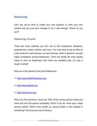 Internet Marketing Startup
Outsourcing
Let’s say you’ve tried to create your own graphics or write your own
content and you just can’t manage to do it well enough. Where do you
turn?
Outsourcing, of course!
There are many websites you can use to find inexpensive designers,
programmers, writers, editors, and more. You may have to pay as little as
a few bucks for most services, as such services, while in demand, are also
highly competitive among freelancers. There are simply far more people
trying to work as freelancers than there are available jobs. It’s truly a
buyer’s market!
Here are a few places to find good freelancers:
>> http://www.GetAFreelancer.com
>> http://www.oDesk.com
>> http://www.fiverr.com
When you hire someone, never pay 100% of the money upfront unless you
know and trust the person completely. (Even if you do, never pay a large
amount upfront. What if they ended up, heaven forbid, in the hospital or
something? You’d be out a lot of money.)
 