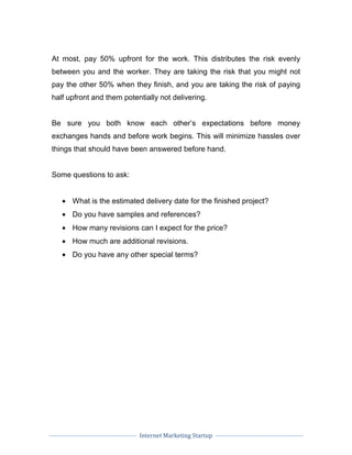 Internet Marketing Startup
At most, pay 50% upfront for the work. This distributes the risk evenly
between you and the worker. They are taking the risk that you might not
pay the other 50% when they finish, and you are taking the risk of paying
half upfront and them potentially not delivering.
Be sure you both know each other’s expectations before money
exchanges hands and before work begins. This will minimize hassles over
things that should have been answered before hand.
Some questions to ask:
• What is the estimated delivery date for the finished project?
• Do you have samples and references?
• How many revisions can I expect for the price?
• How much are additional revisions.
• Do you have any other special terms?
 