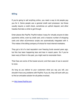 Internet Marketing Startup
Billing
If you’re going to sell anything online, you need a way to let people pay
you for it. Some people use a general credit card processor, but those
usually require a credit check, sometimes an upfront deposit, and other
hassles that take a while to get through.
Enter places like PayPal. PayPal makes it easy for virtually anyone to take
payments online, even by credit card, and a massive number of shopping
carts and other eCommerce scripts are automatically integrated with it.
This makes it the billing company of choice for most internet marketers.
They got a bit of a bad reputation over freezing funds several years ago,
but this has been happening less and less in recent years. So if you’ve
been wary of them in the past, you might want to reconsider them.
Their fees are some of the lowest around, and their ease of use is second
to none.
As long as you deliver to your customers what you say you will, you
shouldn’t have any problems with PayPal. If you do, they will work with you
to find an amicable solution for all parties involved.
>> http://www.PayPal.com
 
