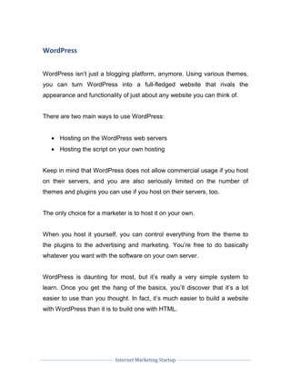 Internet Marketing Startup
WordPress
WordPress isn’t just a blogging platform, anymore. Using various themes,
you can turn WordPress into a full-fledged website that rivals the
appearance and functionality of just about any website you can think of.
There are two main ways to use WordPress:
• Hosting on the WordPress web servers
• Hosting the script on your own hosting
Keep in mind that WordPress does not allow commercial usage if you host
on their servers, and you are also seriously limited on the number of
themes and plugins you can use if you host on their servers, too.
The only choice for a marketer is to host it on your own.
When you host it yourself, you can control everything from the theme to
the plugins to the advertising and marketing. You’re free to do basically
whatever you want with the software on your own server.
WordPress is daunting for most, but it’s really a very simple system to
learn. Once you get the hang of the basics, you’ll discover that it’s a lot
easier to use than you thought. In fact, it’s much easier to build a website
with WordPress than it is to build one with HTML.
 
