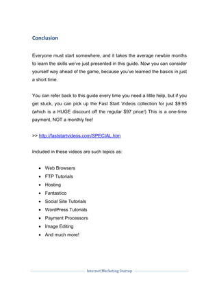 Internet Marketing Startup
Conclusion
Everyone must start somewhere, and it takes the average newbie months
to learn the skills we’ve just presented in this guide. Now you can consider
yourself way ahead of the game, because you’ve learned the basics in just
a short time.
You can refer back to this guide every time you need a little help, but if you
get stuck, you can pick up the Fast Start Videos collection for just $9.95
(which is a HUGE discount off the regular $97 price!) This is a one-time
payment, NOT a monthly fee!
>> http://faststartvideos.com/SPECIAL.htm
Included in these videos are such topics as:
• Web Browsers
• FTP Tutorials
• Hosting
• Fantastico
• Social Site Tutorials
• WordPress Tutorials
• Payment Processors
• Image Editing
• And much more!
 