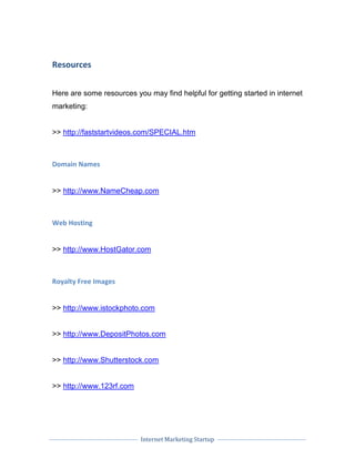 Internet Marketing Startup
Resources
Here are some resources you may find helpful for getting started in internet
marketing:
>> http://faststartvideos.com/SPECIAL.htm
Domain Names
>> http://www.NameCheap.com
Web Hosting
>> http://www.HostGator.com
Royalty Free Images
>> http://www.istockphoto.com
>> http://www.DepositPhotos.com
>> http://www.Shutterstock.com
>> http://www.123rf.com
 
