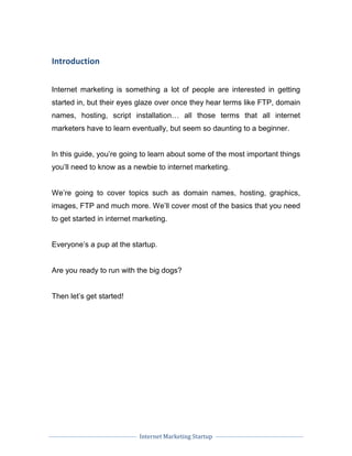 Internet Marketing Startup
Introduction
Internet marketing is something a lot of people are interested in getting
started in, but their eyes glaze over once they hear terms like FTP, domain
names, hosting, script installation… all those terms that all internet
marketers have to learn eventually, but seem so daunting to a beginner.
In this guide, you’re going to learn about some of the most important things
you’ll need to know as a newbie to internet marketing.
We’re going to cover topics such as domain names, hosting, graphics,
images, FTP and much more. We’ll cover most of the basics that you need
to get started in internet marketing.
Everyone’s a pup at the startup.
Are you ready to run with the big dogs?
Then let’s get started!
 