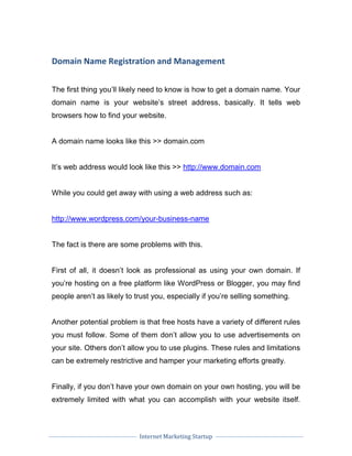 Internet Marketing Startup
Domain Name Registration and Management
The first thing you’ll likely need to know is how to get a domain name. Your
domain name is your website’s street address, basically. It tells web
browsers how to find your website.
A domain name looks like this >> domain.com
It’s web address would look like this >> http://www.domain.com
While you could get away with using a web address such as:
http://www.wordpress.com/your-business-name
The fact is there are some problems with this.
First of all, it doesn’t look as professional as using your own domain. If
you’re hosting on a free platform like WordPress or Blogger, you may find
people aren’t as likely to trust you, especially if you’re selling something.
Another potential problem is that free hosts have a variety of different rules
you must follow. Some of them don’t allow you to use advertisements on
your site. Others don’t allow you to use plugins. These rules and limitations
can be extremely restrictive and hamper your marketing efforts greatly.
Finally, if you don’t have your own domain on your own hosting, you will be
extremely limited with what you can accomplish with your website itself.
 