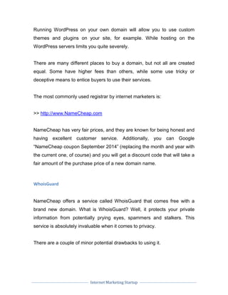 Internet Marketing Startup
Running WordPress on your own domain will allow you to use custom
themes and plugins on your site, for example. While hosting on the
WordPress servers limits you quite severely.
There are many different places to buy a domain, but not all are created
equal. Some have higher fees than others, while some use tricky or
deceptive means to entice buyers to use their services.
The most commonly used registrar by internet marketers is:
>> http://www.NameCheap.com
NameCheap has very fair prices, and they are known for being honest and
having excellent customer service. Additionally, you can Google
“NameCheap coupon September 2014” (replacing the month and year with
the current one, of course) and you will get a discount code that will take a
fair amount of the purchase price of a new domain name.
WhoisGuard
NameCheap offers a service called WhoisGuard that comes free with a
brand new domain. What is WhoisGuard? Well, it protects your private
information from potentially prying eyes, spammers and stalkers. This
service is absolutely invaluable when it comes to privacy.
There are a couple of minor potential drawbacks to using it.
 