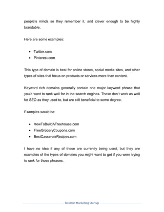 Internet Marketing Startup
people’s minds so they remember it, and clever enough to be highly
brandable.
Here are some examples:
• Twitter.com
• Pinterest.com
This type of domain is best for online stores, social media sites, and other
types of sites that focus on products or services more than content.
Keyword rich domains generally contain one major keyword phrase that
you’d want to rank well for in the search engines. These don’t work as well
for SEO as they used to, but are still beneficial to some degree.
Examples would be:
• HowToBuildATreehouse.com
• FreeGroceryCoupons.com
• BestCasseroleRecipes.com
I have no idea if any of those are currently being used, but they are
examples of the types of domains you might want to get if you were trying
to rank for those phrases.
 
