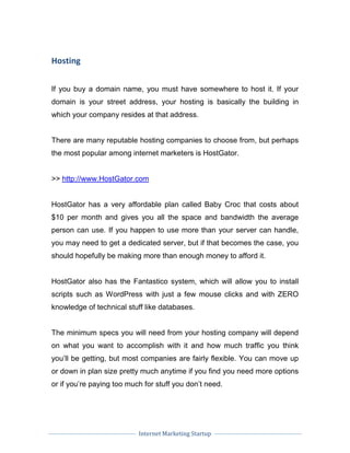 Internet Marketing Startup
Hosting
If you buy a domain name, you must have somewhere to host it. If your
domain is your street address, your hosting is basically the building in
which your company resides at that address.
There are many reputable hosting companies to choose from, but perhaps
the most popular among internet marketers is HostGator.
>> http://www.HostGator.com
HostGator has a very affordable plan called Baby Croc that costs about
$10 per month and gives you all the space and bandwidth the average
person can use. If you happen to use more than your server can handle,
you may need to get a dedicated server, but if that becomes the case, you
should hopefully be making more than enough money to afford it.
HostGator also has the Fantastico system, which will allow you to install
scripts such as WordPress with just a few mouse clicks and with ZERO
knowledge of technical stuff like databases.
The minimum specs you will need from your hosting company will depend
on what you want to accomplish with it and how much traffic you think
you’ll be getting, but most companies are fairly flexible. You can move up
or down in plan size pretty much anytime if you find you need more options
or if you’re paying too much for stuff you don’t need.
 